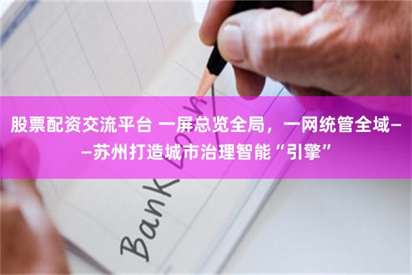 股票配资交流平台 一屏总览全局，一网统管全域——苏州打造城市治理智能“引擎”