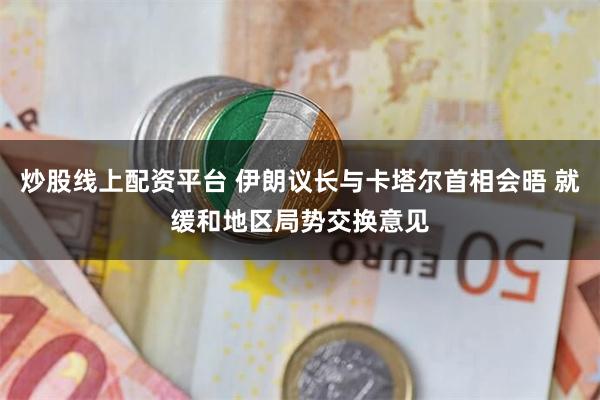 炒股线上配资平台 伊朗议长与卡塔尔首相会晤 就缓和地区局势交换意见