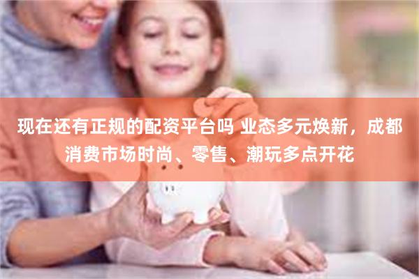 现在还有正规的配资平台吗 业态多元焕新，成都消费市场时尚、零售、潮玩多点开花