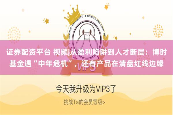 证券配资平台 视频|从盈利陷阱到人才断层：博时基金遇“中年危机”，还有产品在清盘红线边缘