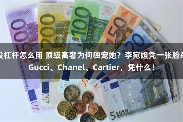 炒股杠杆怎么用 顶级高奢为何独宠她？李宛妲凭一张脸杀穿Gucci、Chanel、Cartier，凭什么！