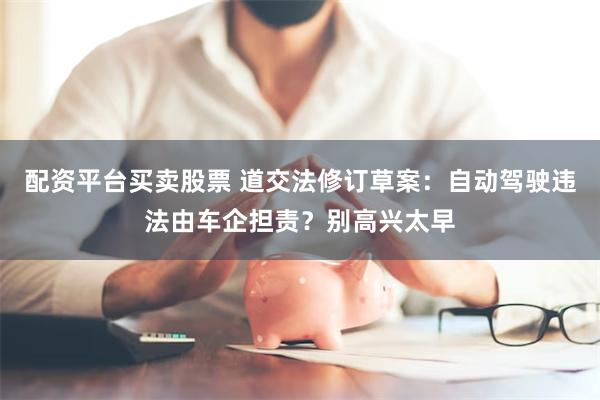配资平台买卖股票 道交法修订草案：自动驾驶违法由车企担责？别高兴太早