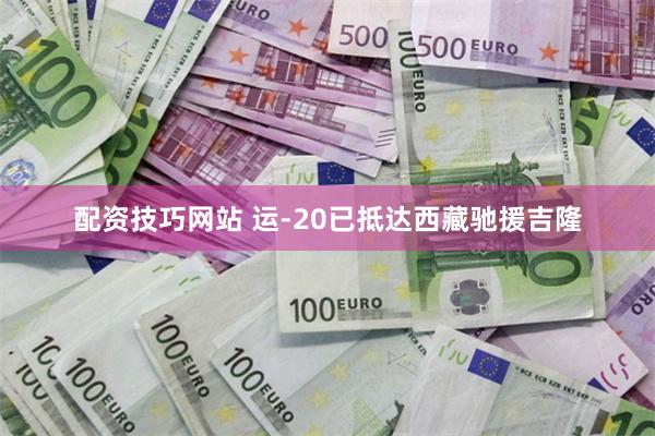 配资技巧网站 运-20已抵达西藏驰援吉隆