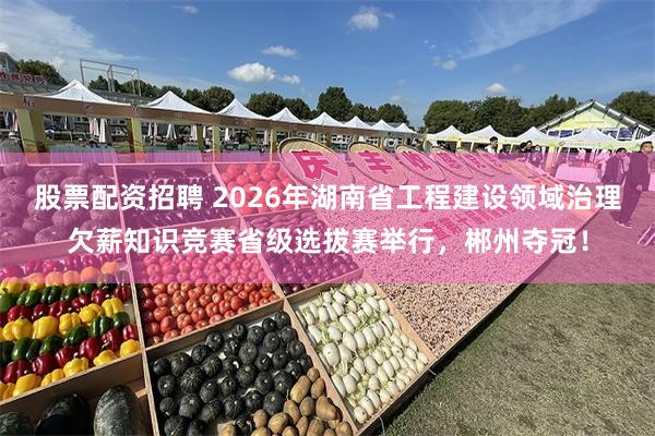 股票配资招聘 2026年湖南省工程建设领域治理欠薪知识竞赛省级选拔赛举行，郴州夺冠！