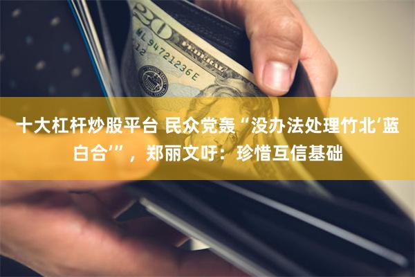 十大杠杆炒股平台 民众党轰“没办法处理竹北‘蓝白合’”，郑丽文吁：珍惜互信基础