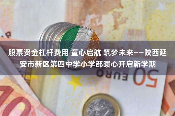 股票资金杠杆费用 童心启航 筑梦未来——陕西延安市新区第四中学小学部暖心开启新学期