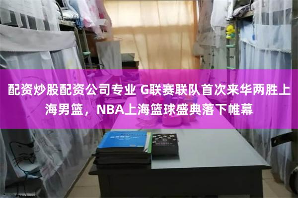 配资炒股配资公司专业 G联赛联队首次来华两胜上海男篮，NBA上海篮球盛典落下帷幕