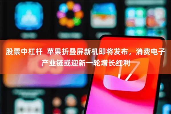 股票中杠杆  苹果折叠屏新机即将发布，消费电子产业链或迎新一轮增长红利