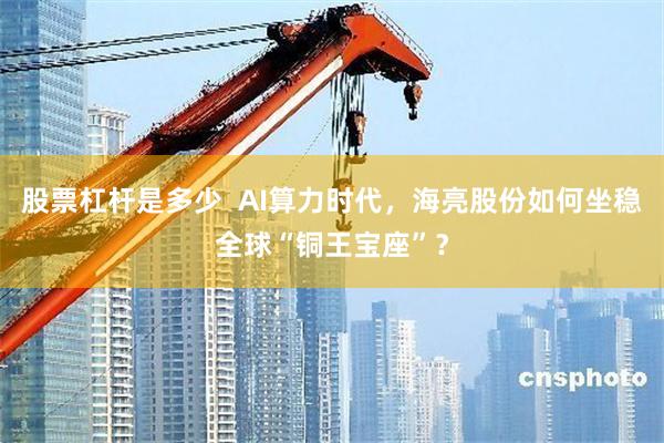 股票杠杆是多少 AI算力时代,海亮股份如何坐稳全球“铜王宝座”?