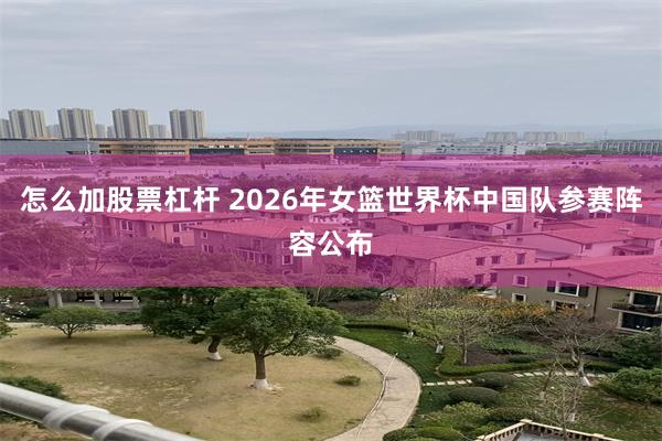 怎么加股票杠杆 2026年女篮世界杯中国队参赛阵容公布
