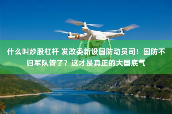 什么叫炒股杠杆 发改委新设国防动员司！国防不归军队管了？这才是真正的大国底气