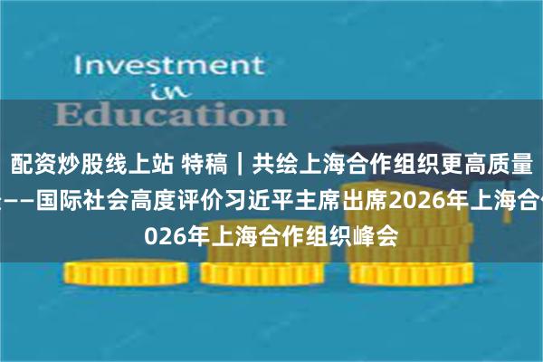 配资炒股线上站 特稿｜共绘上海合作组织更高质量发展新图景——国际社会高度评价习近平主席出席2026年上海合作组织峰会
