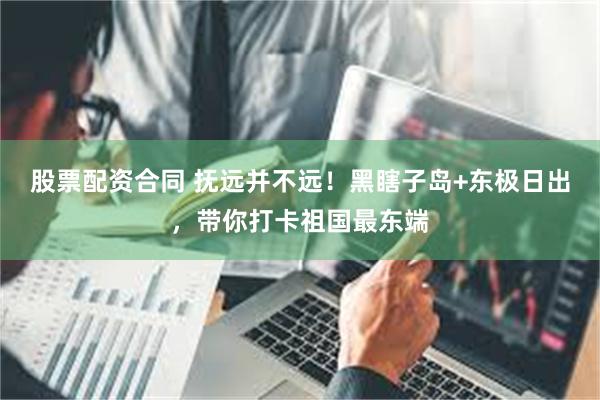 股票配资合同 抚远并不远！黑瞎子岛+东极日出，带你打卡祖国最东端