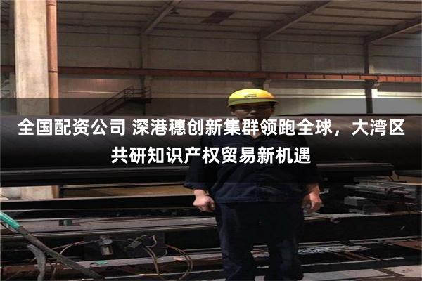 全国配资公司 深港穗创新集群领跑全球，大湾区共研知识产权贸易新机遇