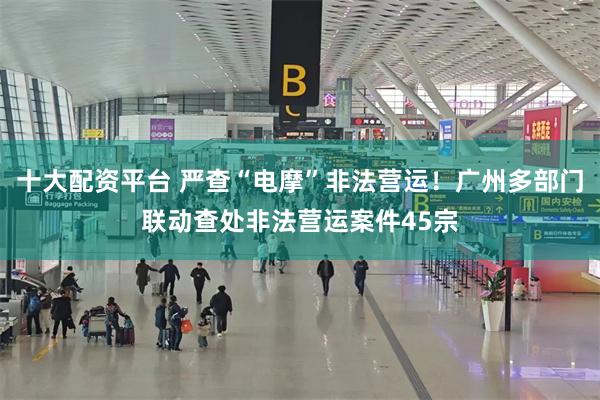 十大配资平台 严查“电摩”非法营运！广州多部门联动查处非法营运案件45宗