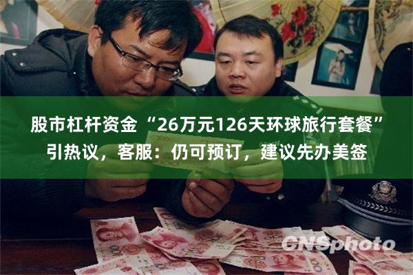 股市杠杆资金 “26万元126天环球旅行套餐”引热议，客服：仍可预订，建议先办美签