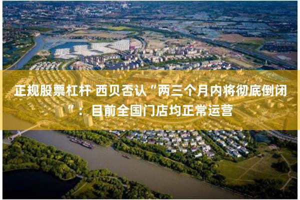 正规股票杠杆 西贝否认“两三个月内将彻底倒闭”：目前全国门店均正常运营