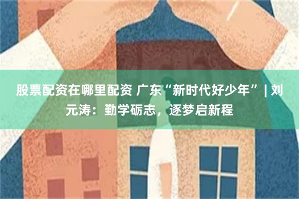 股票配资在哪里配资 广东“新时代好少年” | 刘元涛：勤学砺志，逐梦启新程