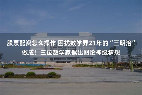 股票配资怎么操作 困扰数学界21年的“三明治”做成！三位数学家摞出图论神级猜想