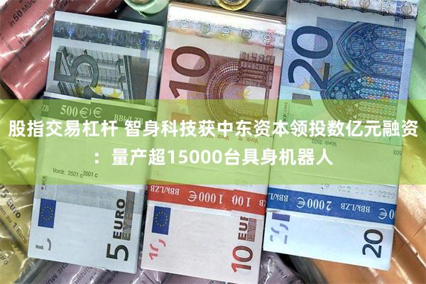 股指交易杠杆 智身科技获中东资本领投数亿元融资：量产超15000台具身机器人