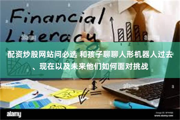 配资炒股网站问必选 和孩子聊聊人形机器人过去、现在以及未来他们如何面对挑战