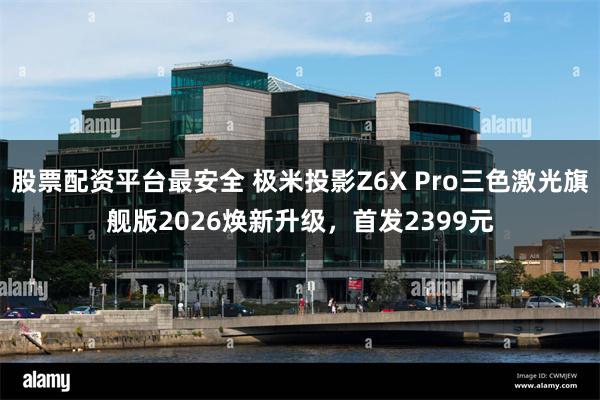 股票配资平台最安全 极米投影Z6X Pro三色激光旗舰版2026焕新升级，首发2399元