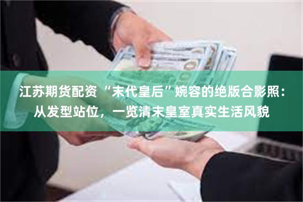 江苏期货配资 “末代皇后”婉容的绝版合影照：从发型站位，一览清末皇室真实生活风貌