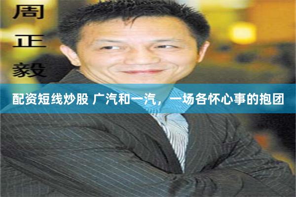 配资短线炒股 广汽和一汽，一场各怀心事的抱团