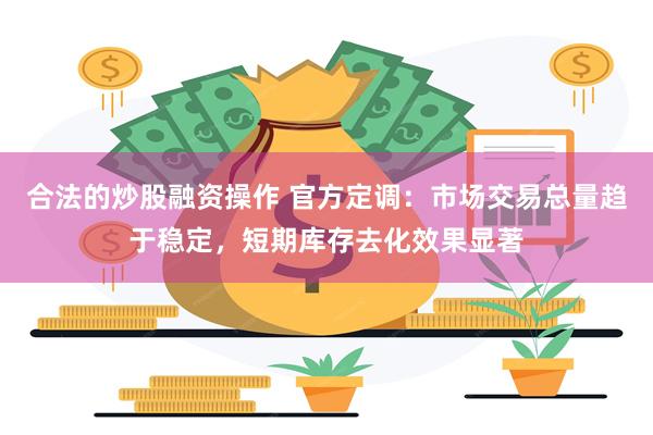 合法的炒股融资操作 官方定调：市场交易总量趋于稳定，短期库存去化效果显著