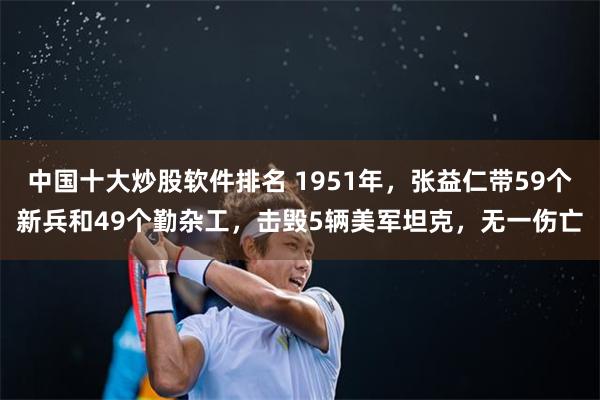 中国十大炒股软件排名 1951年，张益仁带59个新兵和49个勤杂工，击毁5辆美军坦克，无一伤亡