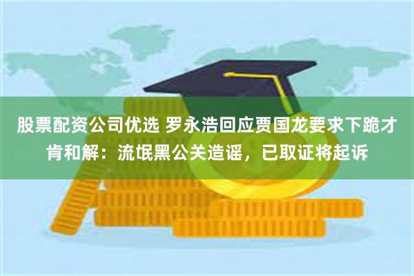 股票配资公司优选 罗永浩回应贾国龙要求下跪才肯和解：流氓黑公关造谣，已取证将起诉