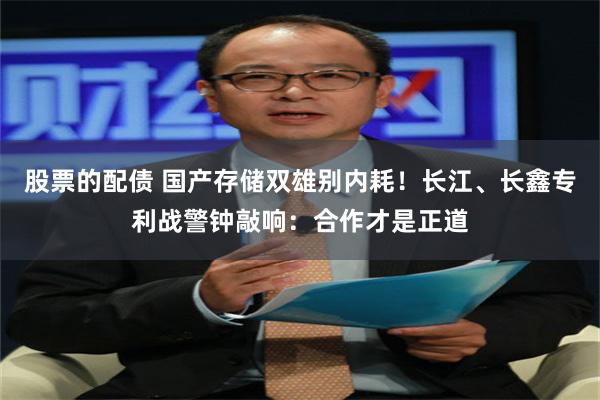 股票的配债 国产存储双雄别内耗！长江、长鑫专利战警钟敲响：合作才是正道