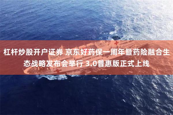 杠杆炒股开户证券 京东好药保一周年暨药险融合生态战略发布会举行 3.0普惠版正式上线