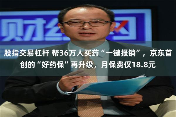 股指交易杠杆 帮36万人买药“一键报销”,京东首创的“好药保”再升级,月保费仅18.8元
