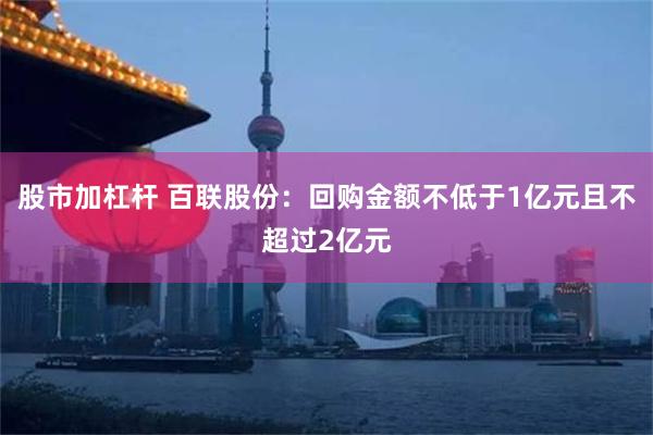 股市加杠杆 百联股份：回购金额不低于1亿元且不超过2亿元