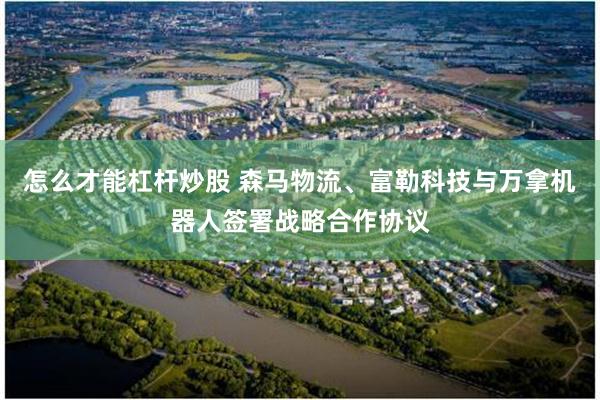 怎么才能杠杆炒股 森马物流、富勒科技与万拿机器人签署战略合作协议
