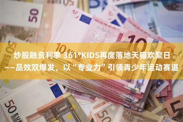炒股融资利率 361°KIDS再度落地天猫欢聚日——品效双爆发，以“专业力”引领青少年运动赛道