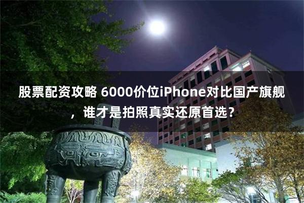 股票配资攻略 6000价位iPhone对比国产旗舰，谁才是拍照真实还原首选？