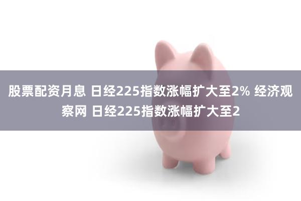 股票配资月息 日经225指数涨幅扩大至2% 经济观察网 日经225指数涨幅扩大至2
