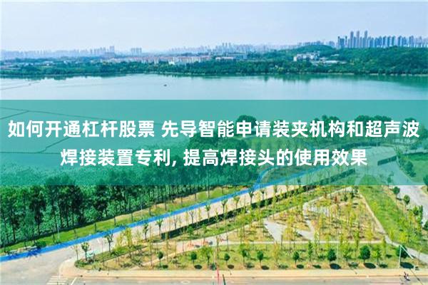 如何开通杠杆股票 先导智能申请装夹机构和超声波焊接装置专利, 提高焊接头的使用效果