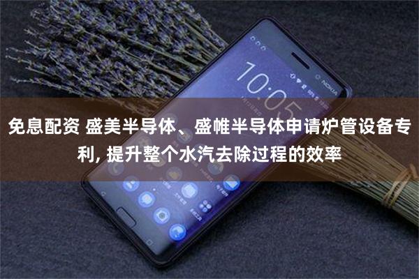 免息配资 盛美半导体、盛帷半导体申请炉管设备专利, 提升整个水汽去除过程的效率