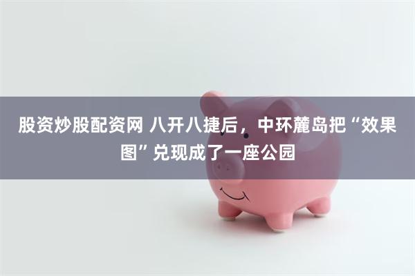 股资炒股配资网 八开八捷后，中环麓岛把“效果图”兑现成了一座公园