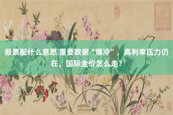 股票配什么意思 重要数据“爆冷”，高利率压力仍在，国际金价怎么走？