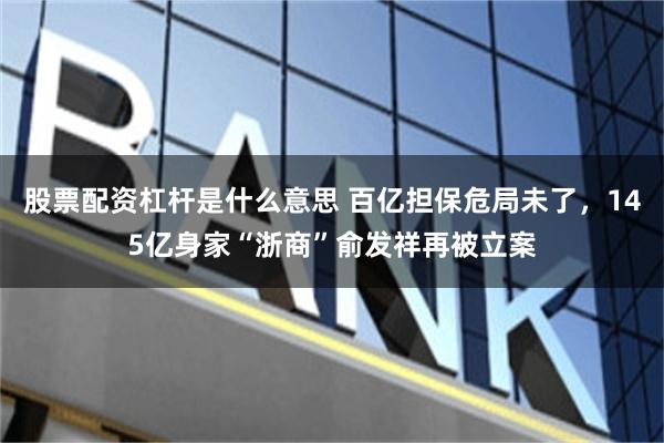 股票配资杠杆是什么意思 百亿担保危局未了，145亿身家“浙商”俞发祥再被立案