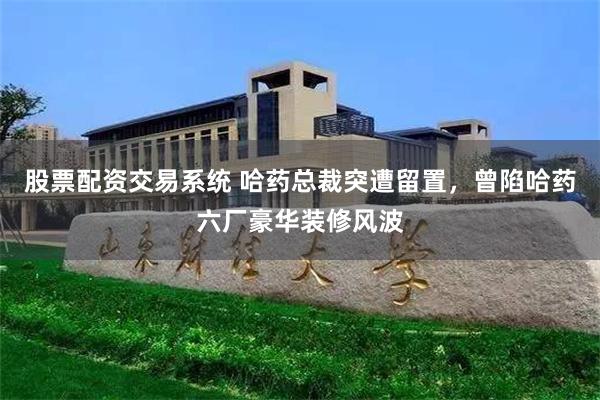 股票配资交易系统 哈药总裁突遭留置，曾陷哈药六厂豪华装修风波
