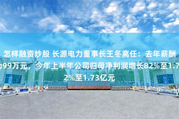 怎样融资炒股 长源电力董事长王冬离任：去年薪酬薪酬为99万元，今年上半年公司归母净利润增长82%至1.73亿元