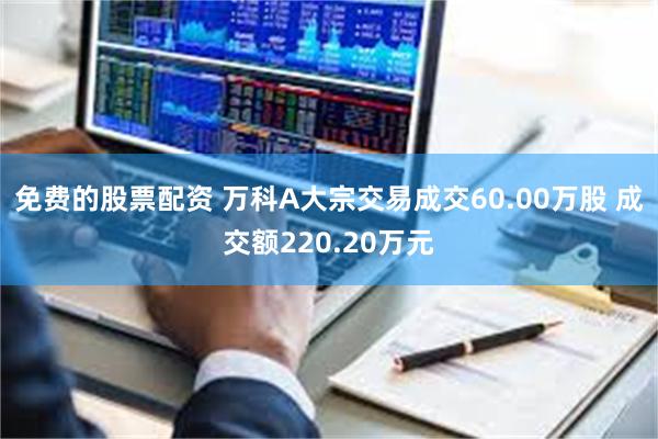 免费的股票配资 万科A大宗交易成交60.00万股 成交额220.20万元