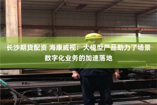 长沙期货配资 海康威视：大模型产品助力了场景数字化业务的加速落地