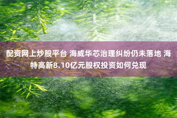 配资网上炒股平台 海威华芯治理纠纷仍未落地 海特高新8.10亿元股权投资如何兑现