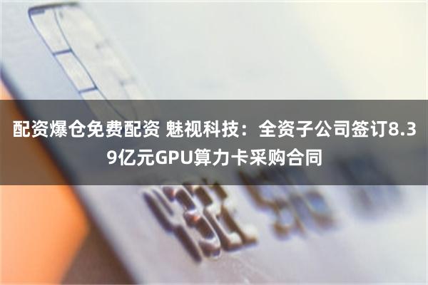 配资爆仓免费配资 魅视科技：全资子公司签订8.39亿元GPU算力卡采购合同